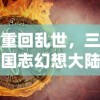 重回乱世，三国志幻想大陆独家揭秘：世界魔将阵容悍将如云，诠释超越时空的战争策略