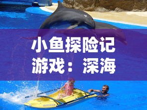 小鱼探险记游戏：深海之旅中的挑战与智慧，揭开海底世界的奇妙秘密