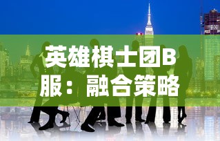 英雄棋士团B服：融合策略与角色扮演，初探其中的魅力与玩家参与热度调查