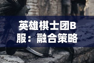 英雄棋士团B服：融合策略与角色扮演，初探其中的魅力与玩家参与热度调查