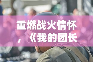 重燃战火情怀，《我的团长我的团》领衔全新娱乐风潮：军事题材电视剧的创新突破