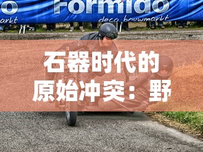 石器时代的原始冲突：野兽也疯狂，探索人类与野生动物的共存之道