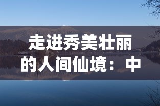 走进秀美壮丽的人间仙境：中国十大有山有水适合养老的美丽小镇考察与探访