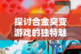 探讨合金突变游戏的独特魅力：以创新玩法和丰富角色设定论述其娱乐价值