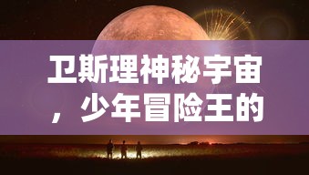 卫斯理神秘宇宙，少年冒险王的科幻旅程：揭秘外太空探索与未知生物挑战