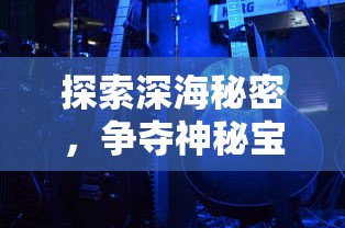 探索深海秘密，争夺神秘宝藏：揭秘海底寻宝大作战游戏的刺激与趣味