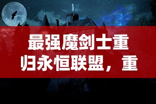 最强魔剑士重归永恒联盟，重新令人瞩目的战斗力揭示如何重塑顶级游戏体验