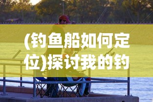 (钓鱼船如何定位)探讨我的钓鱼生活中如何根据场合和钓鱼技巧选择与更换船只