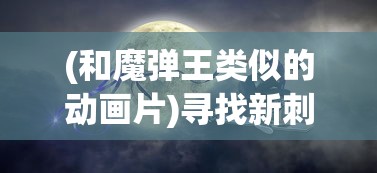 (和魔弹王类似的动画片)寻找新刺激：十款与魔力弹神相似却又独具特色的手机游戏推荐