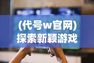 (代号w官网)探索新颖游戏体验：《代号王国》上线时间及玩家期待分析