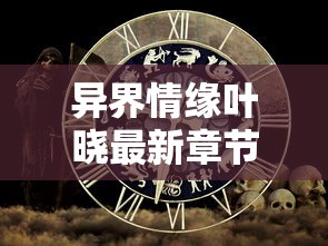 异界情缘叶晓最新章节更新时间公布：探究角色命运，解析叶晓在异世界里的爱恨情仇