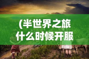 (半世界之旅什么时候开服)探寻答案:经典游戏《半世界之旅》是否有重新上架的可能性? (半世界之旅什么时候开服)探寻答案:经典游戏《半世界之旅》是否有重新上架的可能性?