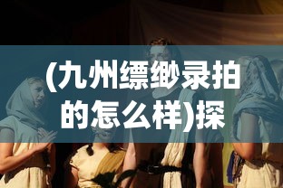 (九州缥缈录拍的怎么样)探讨中国古装奇幻大剧《九州缥缈录》的集数及其创作背景