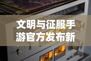 文明与征服手游官方发布新版更新，全新玩法与升级系统提升游戏体验