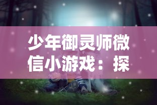 少年御灵师微信小游戏：探索神秘世界，陪你度过有趣的暑假时光