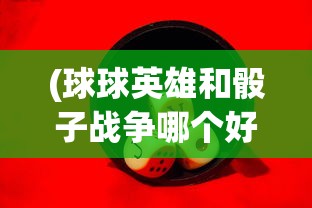 (球球英雄和骰子战争哪个好玩)探讨骰子战争与球球英雄的游戏设计差异与玩家体验对比分析 (球球英雄和骰子战争哪个好玩)探讨骰子战争与球球英雄的游戏设计差异与玩家体验对比分析