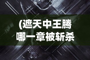 (遮天中王腾哪一章被斩杀)深度探讨：《遮天》小说中斩王腾这一重要剧情发生在哪一章？