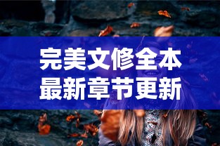 完美文修全本最新章节更新：探索主角情感变迁与精彩剧情展开的最新章节解读