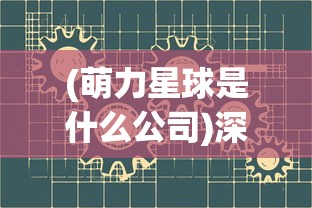 (萌力星球是什么公司)深度了解萌力星球:创新科技公司探索AI与儿童教育的新边界 (萌力星球是什么公司)深度了解萌力星球:创新科技公司探索AI与儿童教育的新边界