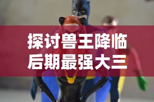 探讨兽王降临后期最强大三大组合，揭示其与角色能力升级、战术策略调整的密切联系